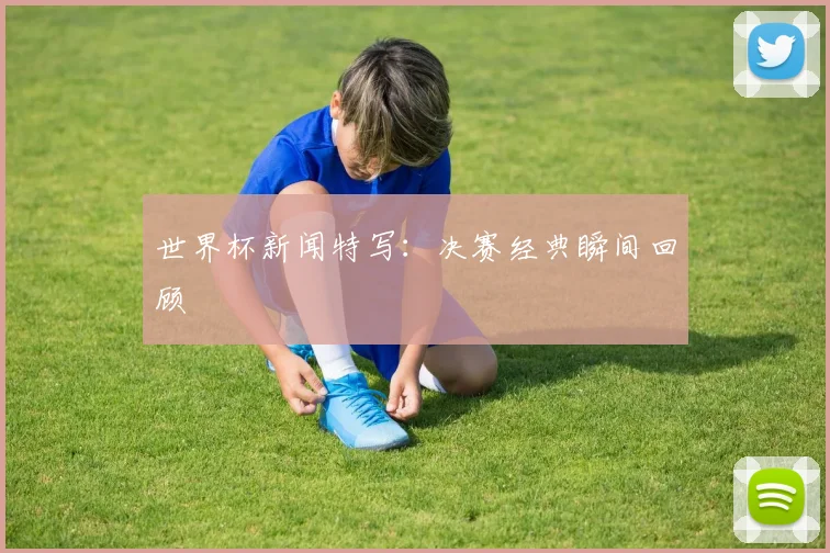 世界杯新闻特写：决赛经典瞬间回顾