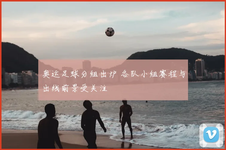 奥运足球分组出炉 各队小组赛程与出线前景受关注