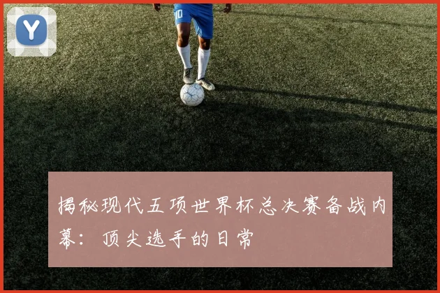 揭秘现代五项世界杯总决赛备战内幕：顶尖选手的日常