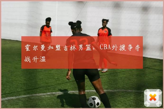 霍尔曼加盟吉林男篮，CBA外援争夺战升温