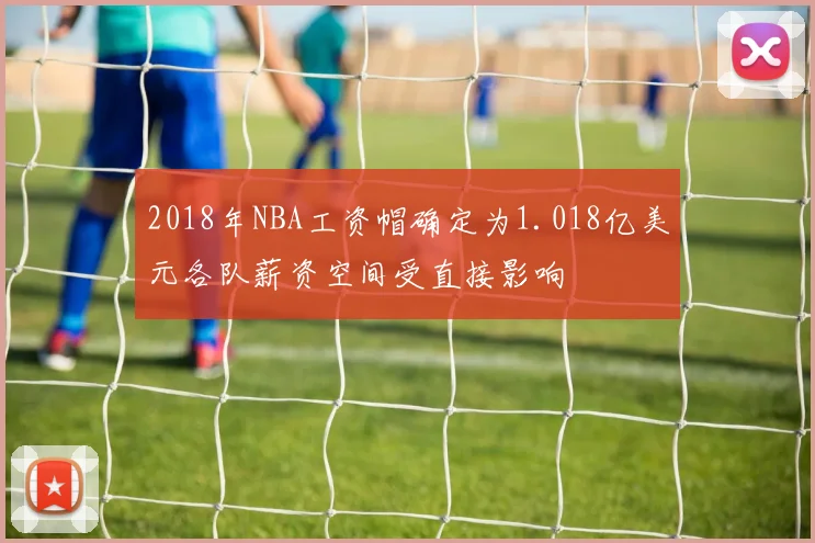 2018年NBA工资帽确定为1.018亿美元各队薪资空间受直接影响