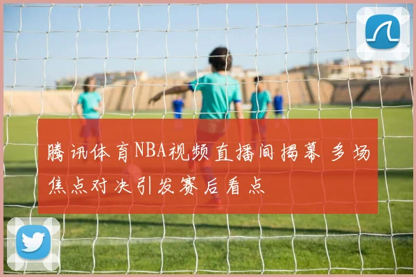 腾讯体育NBA视频直播间揭幕 多场焦点对决引发赛后看点
