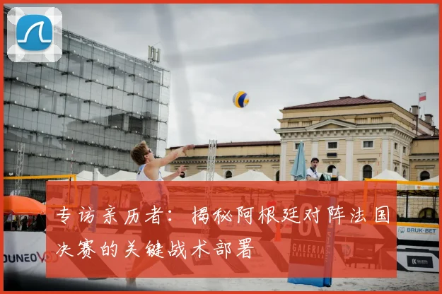 专访亲历者:揭秘阿根廷对阵法国决赛的关键战术部署
