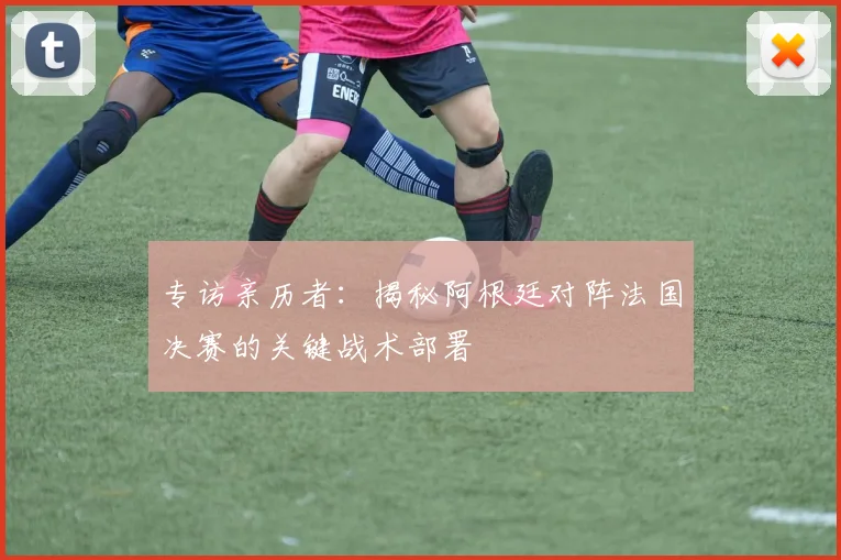 专访亲历者:揭秘阿根廷对阵法国决赛的关键战术部署