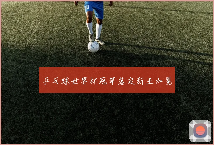 乒乓球世界杯冠军落定新王加冕