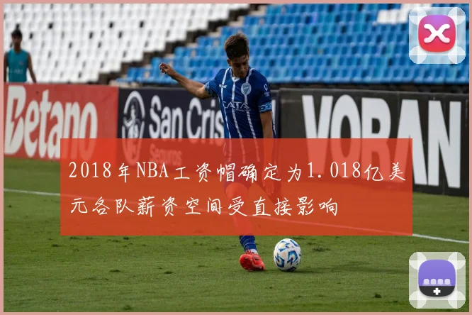 2018年NBA工资帽确定为1.018亿美元各队薪资空间受直接影响