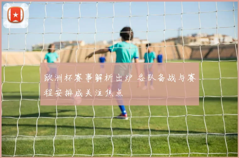 欧洲杯赛事解析出炉 各队备战与赛程安排成关注焦点